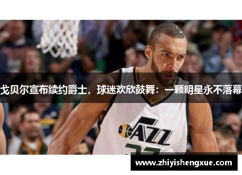 戈贝尔宣布续约爵士，球迷欢欣鼓舞：一颗明星永不落幕