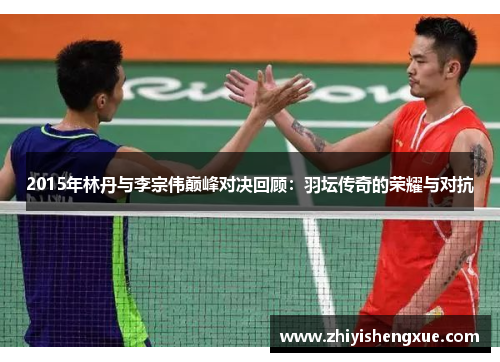 2015年林丹与李宗伟巅峰对决回顾：羽坛传奇的荣耀与对抗